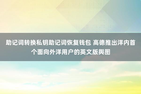 助记词转换私钥助记词恢复钱包 高德推出洋内首个面向外洋用户的英文版舆图