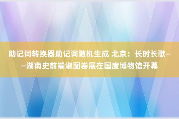 助记词转换器助记词随机生成 北京：长时长歌——湖南史前端淑图卷展在国度博物馆开幕