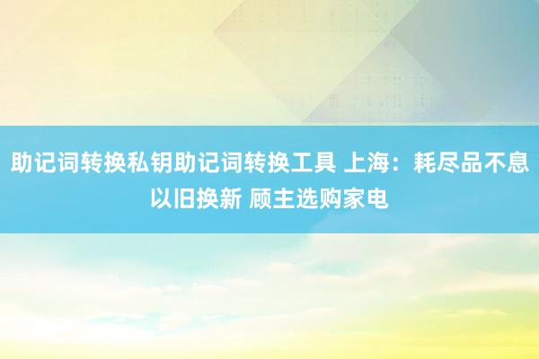 助记词转换私钥助记词转换工具 上海：耗尽品不息以旧换新 顾主选购家电