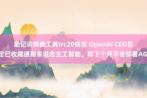 助记词转换工具trc20钱包 OpenAI CEO否定已收尾通用东说念主工智能，称下个月不会部署AGI