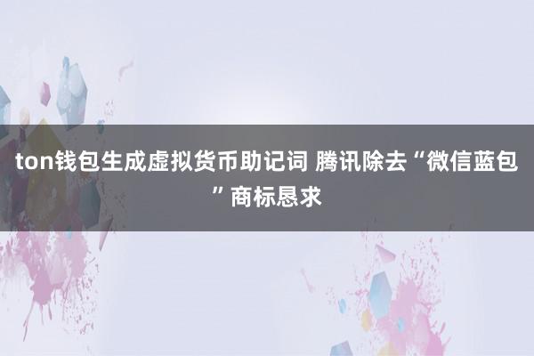 ton钱包生成虚拟货币助记词 腾讯除去“微信蓝包”商标恳求