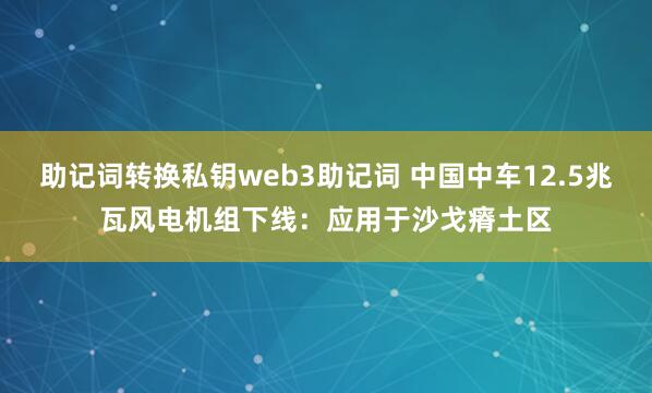 助记词转换私钥web3助记词 中国中车12.5兆瓦风电机组下线：应用于沙戈瘠土区