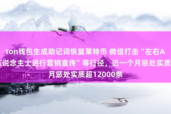 ton钱包生成助记词恢复莱特币 微信打击“左右AI仿冒驰名东说念主士进行营销宣传”等行径，近一个月惩处实质超12000条